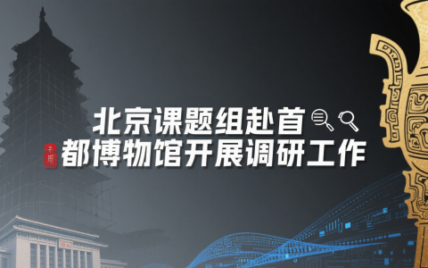 第十七站：致公党北京市委课题组赴首都博物馆开展调研工作