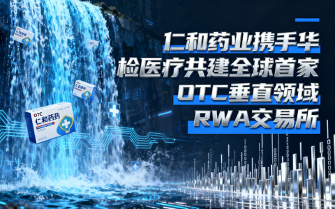 仁和药业携手华检医疗共建全球首家OTC垂直领域RWA交易所